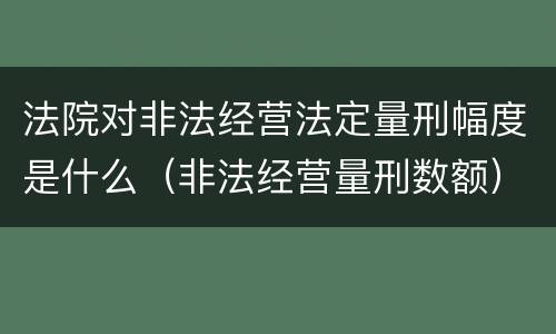 法院对非法经营法定量刑幅度是什么（非法经营量刑数额）