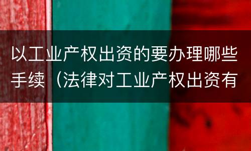 以工业产权出资的要办理哪些手续（法律对工业产权出资有无具体规定）