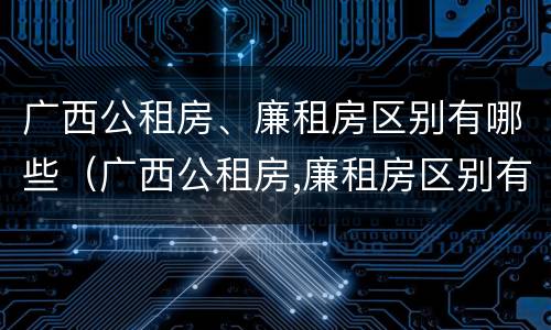 广西公租房、廉租房区别有哪些（广西公租房,廉租房区别有哪些政策）