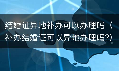 结婚证异地补办可以办理吗（补办结婚证可以异地办理吗?）