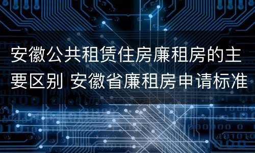 安徽公共租赁住房廉租房的主要区别 安徽省廉租房申请标准