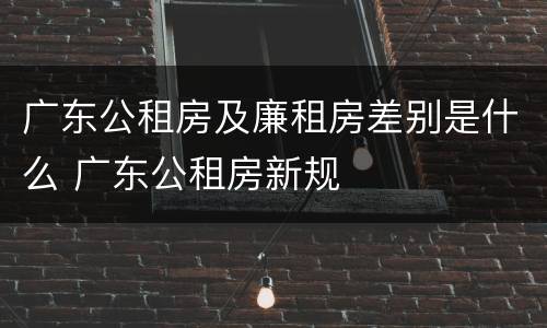 广东公租房及廉租房差别是什么 广东公租房新规