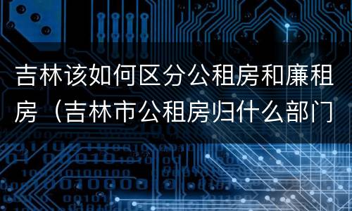 吉林该如何区分公租房和廉租房（吉林市公租房归什么部门管理）