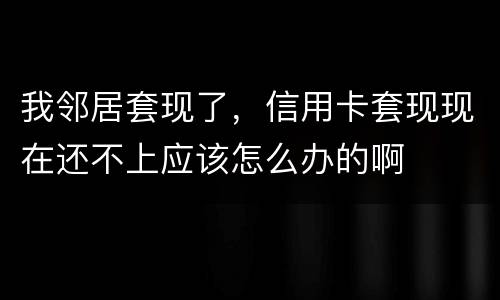 我邻居套现了，信用卡套现现在还不上应该怎么办的啊