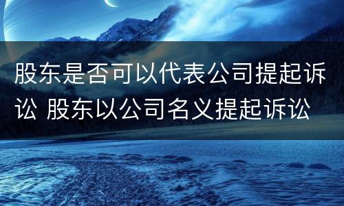 股东是否可以代表公司提起诉讼 股东以公司名义提起诉讼