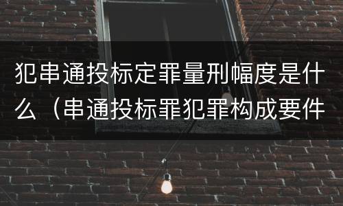 犯串通投标定罪量刑幅度是什么（串通投标罪犯罪构成要件）