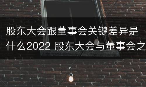 股东大会跟董事会关键差异是什么2022 股东大会与董事会之间是什么关系