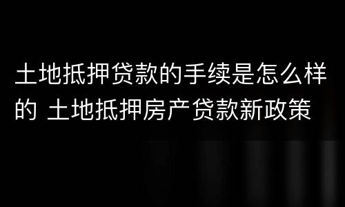 土地抵押贷款的手续是怎么样的 土地抵押房产贷款新政策