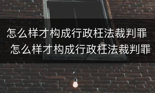 怎么样才构成行政枉法裁判罪 怎么样才构成行政枉法裁判罪案件