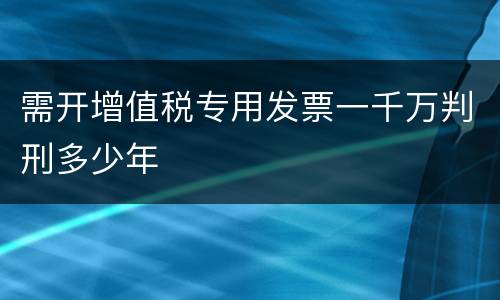 需开增值税专用发票一千万判刑多少年