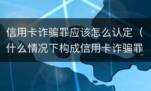 信用卡诈骗罪应该怎么认定（什么情况下构成信用卡诈骗罪）