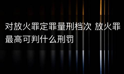 对放火罪定罪量刑档次 放火罪最高可判什么刑罚