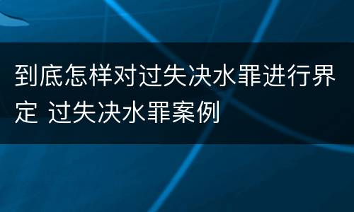 到底怎样对过失决水罪进行界定 过失决水罪案例