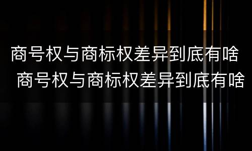 商号权与商标权差异到底有啥 商号权与商标权差异到底有啥影响