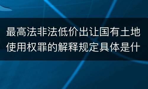 最高法非法低价出让国有土地使用权罪的解释规定具体是什么内容