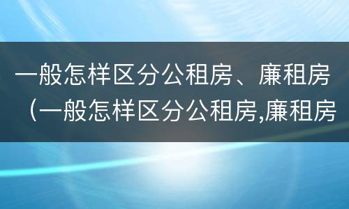 一般怎样区分公租房、廉租房（一般怎样区分公租房,廉租房呢）