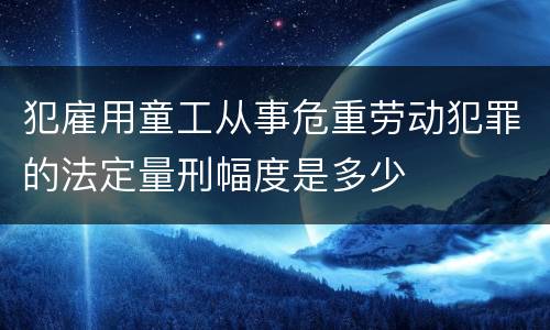 犯雇用童工从事危重劳动犯罪的法定量刑幅度是多少