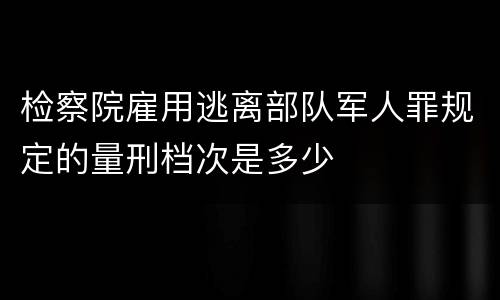 检察院雇用逃离部队军人罪规定的量刑档次是多少