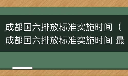 成都国六排放标准实施时间（成都国六排放标准实施时间 最新）