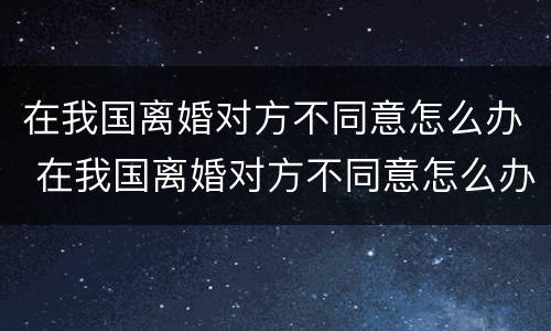 在我国离婚对方不同意怎么办 在我国离婚对方不同意怎么办理