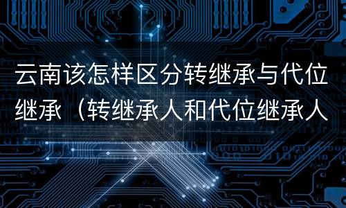 云南该怎样区分转继承与代位继承（转继承人和代位继承人的区别）