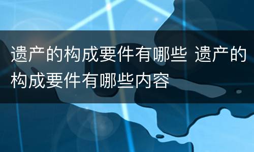 遗产的构成要件有哪些 遗产的构成要件有哪些内容