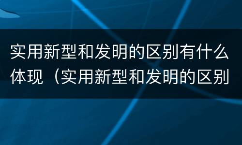 实用新型和发明的区别有什么体现（实用新型和发明的区别有什么体现呢）