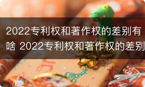 2022专利权和著作权的差别有啥 2022专利权和著作权的差别有啥呢