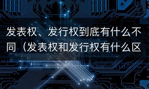 发表权、发行权到底有什么不同（发表权和发行权有什么区别）