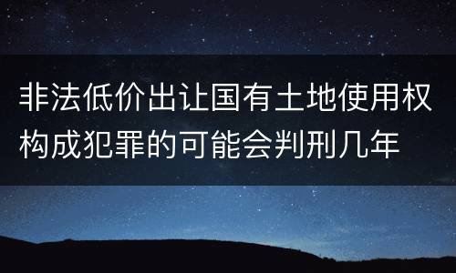 非法低价出让国有土地使用权构成犯罪的可能会判刑几年