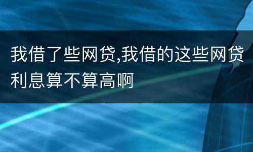 我借了些网贷,我借的这些网贷利息算不算高啊