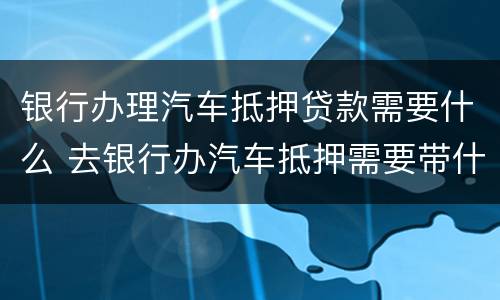 银行办理汽车抵押贷款需要什么 去银行办汽车抵押需要带什么