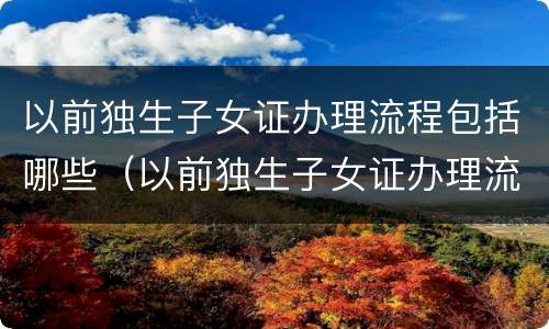 以前独生子女证办理流程包括哪些（以前独生子女证办理流程包括哪些内容）