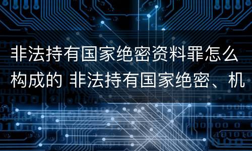 非法持有国家绝密资料罪怎么构成的 非法持有国家绝密、机密文件、资料、物品罪