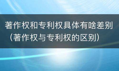 著作权和专利权具体有啥差别（著作权与专利权的区别）