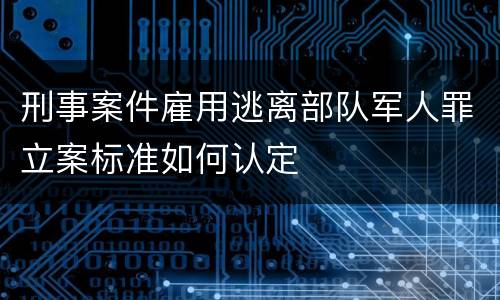 刑事案件雇用逃离部队军人罪立案标准如何认定