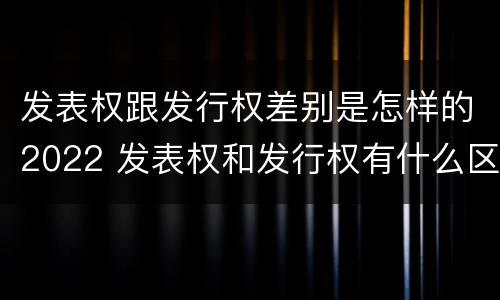 发表权跟发行权差别是怎样的2022 发表权和发行权有什么区别