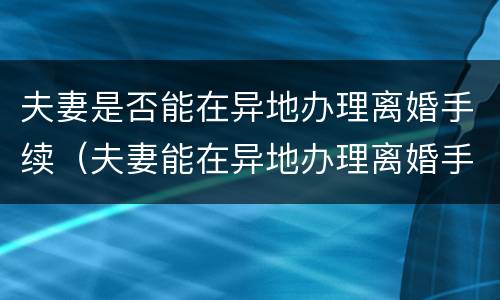 夫妻是否能在异地办理离婚手续（夫妻能在异地办理离婚手续吗）