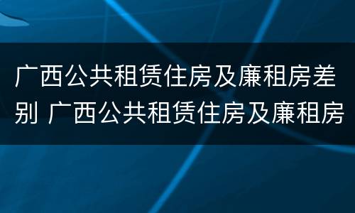 广西公共租赁住房及廉租房差别 广西公共租赁住房及廉租房差别分析