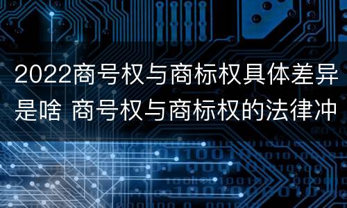 2022商号权与商标权具体差异是啥 商号权与商标权的法律冲突与解决