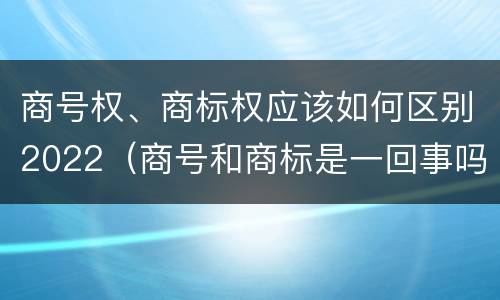 商号权、商标权应该如何区别2022（商号和商标是一回事吗）