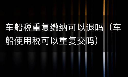 车船税重复缴纳可以退吗（车船使用税可以重复交吗）