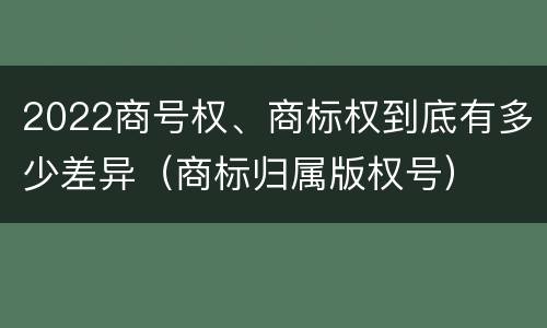 2022商号权、商标权到底有多少差异（商标归属版权号）