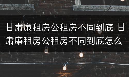 甘肃廉租房公租房不同到底 甘肃廉租房公租房不同到底怎么办