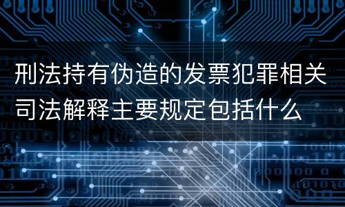 刑法持有伪造的发票犯罪相关司法解释主要规定包括什么