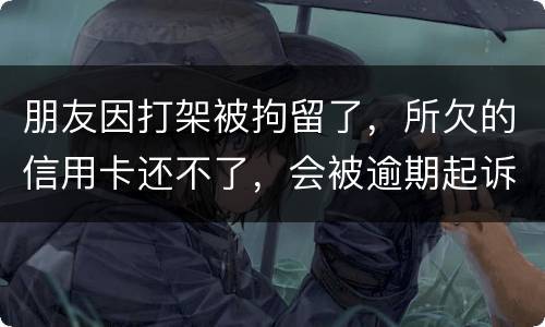 朋友因打架被拘留了，所欠的信用卡还不了，会被逾期起诉吗？可以等出来之后再接着还吗