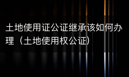 土地使用证公证继承该如何办理（土地使用权公证）