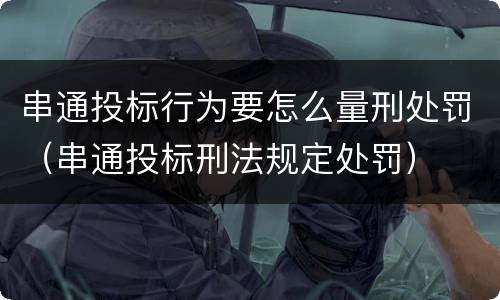 串通投标行为要怎么量刑处罚（串通投标刑法规定处罚）