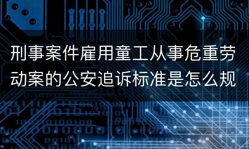 刑事案件雇用童工从事危重劳动案的公安追诉标准是怎么规定