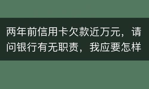 两年前信用卡欠款近万元，请问银行有无职责，我应要怎样做